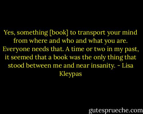 Yes, something [book] to transport your mind from where and who and what you are. Everyone needs that. A time or two in my past, it seemed that a book was the only thing that stood between me and near insanity. - Lisa Kleypas