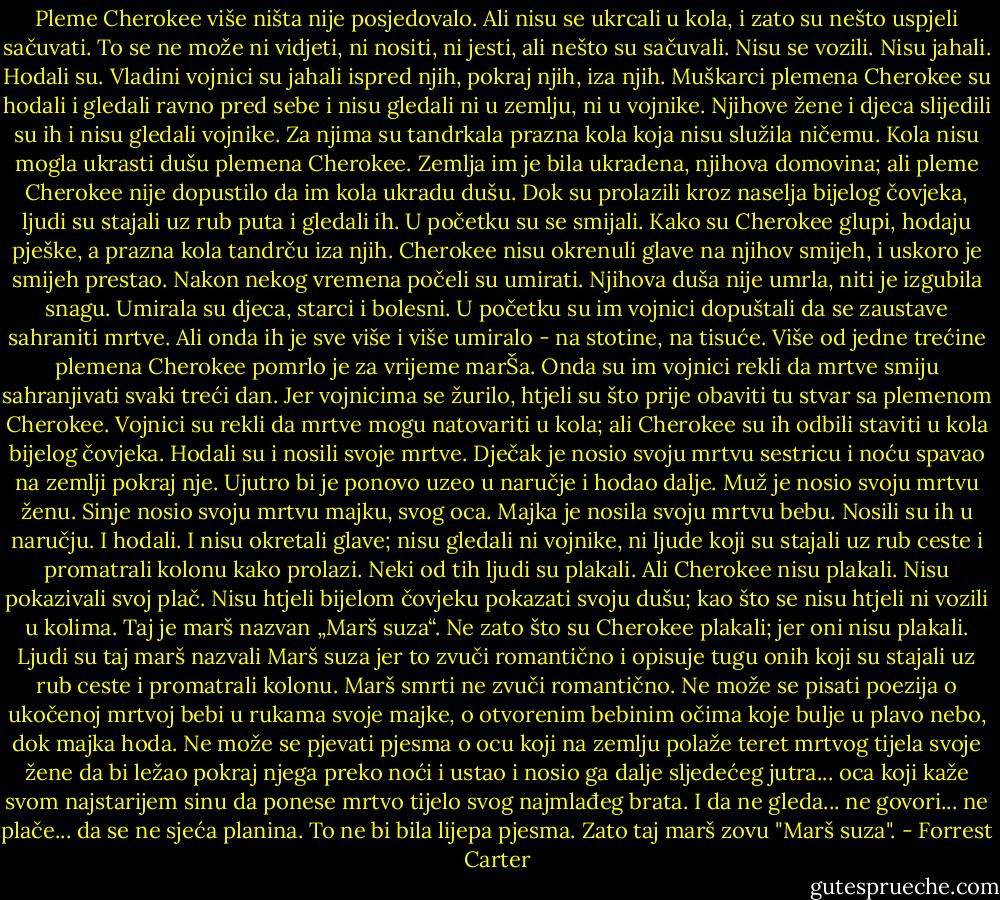 Pleme Cherokee više ništa nije posjedovalo. Ali nisu se ukrcali u kola, i zato su nešto uspjeli sačuvati. To se ne može ni vidjeti, ni nositi, ni jesti, ali nešto su sačuvali. Nisu se vozili. Nisu jahali. Hodali su.<br />Vladini vojnici su jahali ispred njih, pokraj njih, iza njih. Muškarci plemena Cherokee su hodali i gledali ravno pred sebe i nisu gledali ni u zemlju, ni u vojnike. Njihove žene i djeca slijedili su ih i nisu gledali vojnike.<br />Za njima su tandrkala prazna kola koja nisu služila ničemu. Kola nisu mogla ukrasti dušu plemena Cherokee. Zemlja im je bila ukradena, njihova domovina; ali pleme Cherokee nije dopustilo da im kola ukradu dušu.<br />Dok su prolazili kroz naselja bijelog čovjeka, ljudi su stajali uz rub puta i gledali ih. U početku su se smijali. Kako su Cherokee glupi, hodaju pješke, a prazna kola tandrču iza njih. Cherokee nisu okrenuli glave na njihov smijeh, i uskoro je smijeh prestao.<br />Nakon nekog vremena počeli su umirati. Njihova duša nije umrla, niti je izgubila snagu. Umirala su djeca, starci i bolesni. U početku su im vojnici dopuštali da se zaustave sahraniti mrtve. Ali onda ih je sve više i više umiralo - na stotine, na tisuće. Više od jedne trećine plemena Cherokee pomrlo je za vrijeme marŠa. Onda su im vojnici rekli da mrtve smiju sahranjivati svaki treći dan. Jer vojnicima se žurilo, htjeli su što prije obaviti tu stvar sa plemenom Cherokee. Vojnici su rekli da mrtve mogu natovariti u kola; ali Cherokee su ih odbili staviti u kola bijelog čovjeka. Hodali su i nosili svoje mrtve.<br />Dječak je nosio svoju mrtvu sestricu i noću spavao na zemlji pokraj nje. Ujutro bi je ponovo uzeo u naručje i hodao dalje. Muž je nosio svoju mrtvu ženu. Sinje nosio svoju mrtvu majku, svog oca. Majka je nosila svoju mrtvu bebu. Nosili su ih u naručju. I hodali. I nisu okretali glave; nisu gledali ni vojnike, ni ljude koji su stajali uz rub ceste i promatrali kolonu kako prolazi. Neki od tih ljudi su plakali. Ali Cherokee nisu plakali. Nisu pokazivali svoj plač. Nisu htjeli bijelom čovjeku pokazati svoju dušu; kao što se nisu htjeli ni vozili u kolima.<br />Taj je marš nazvan „Marš suza“. Ne zato što su Cherokee plakali; jer oni nisu plakali. Ljudi su taj marš nazvali Marš suza jer to zvuči romantično i opisuje tugu onih koji su stajali uz rub ceste i promatrali kolonu. Marš smrti ne zvuči romantično.<br />Ne može se pisati poezija o ukočenoj mrtvoj bebi u rukama svoje majke, o otvorenim bebinim očima koje bulje u plavo nebo, dok majka hoda.<br />Ne može se pjevati pjesma o ocu koji na zemlju polaže teret mrtvog tijela svoje žene da bi ležao pokraj njega preko noći i ustao i nosio ga dalje sljedećeg jutra... oca koji kaže svom najstarijem sinu da ponese mrtvo tijelo svog najmlađeg brata. I da ne gleda... ne govori... ne plače... da se ne sjeća planina.<br />To ne bi bila lijepa pjesma. Zato taj marš zovu "Marš suza". - Forrest Carter