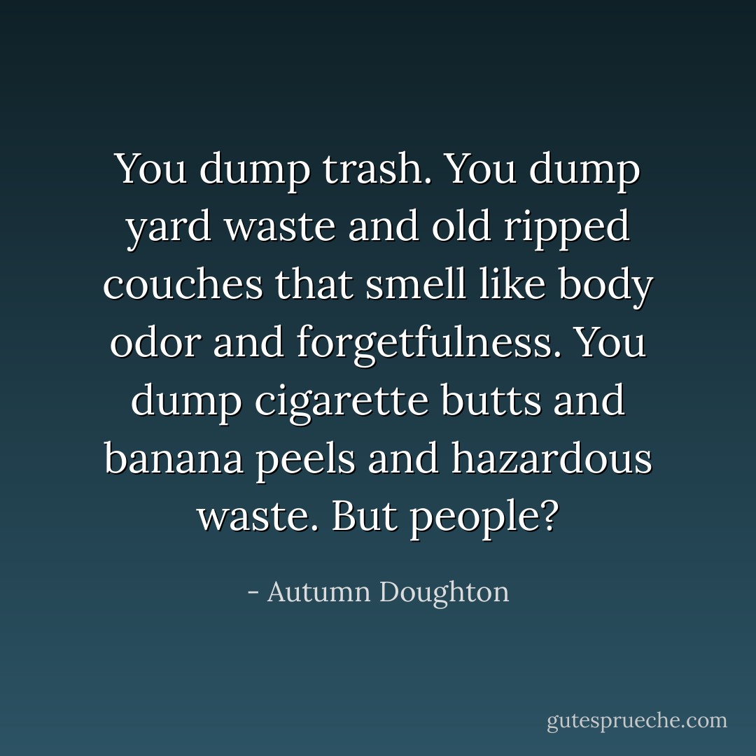 You dump trash. You dump yard waste and old ripped couches that smell like body odor and forgetfulness. You dump cigarette butts and banana peels and hazardous waste. But people? - Autumn Doughton