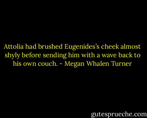 Attolia had brushed Eugenides’s cheek almost shyly before sending him with a wave back to his own couch. - Megan Whalen Turner