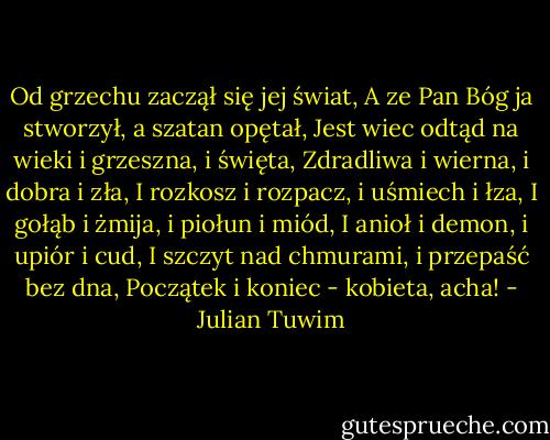 Od grzechu zaczął się jej świat,<br />A ze Pan Bóg ja stworzył, a szatan opętał,<br />Jest wiec odtąd na wieki i grzeszna, i święta,<br />Zdradliwa i wierna, i dobra i zła,<br />I rozkosz i rozpacz, i uśmiech i łza,<br />I gołąb i żmija, i piołun i miód,<br />I anioł i demon, i upiór i cud,<br />I szczyt nad chmurami, i przepaść bez dna,<br />Początek i koniec - kobieta, acha! - Julian Tuwim