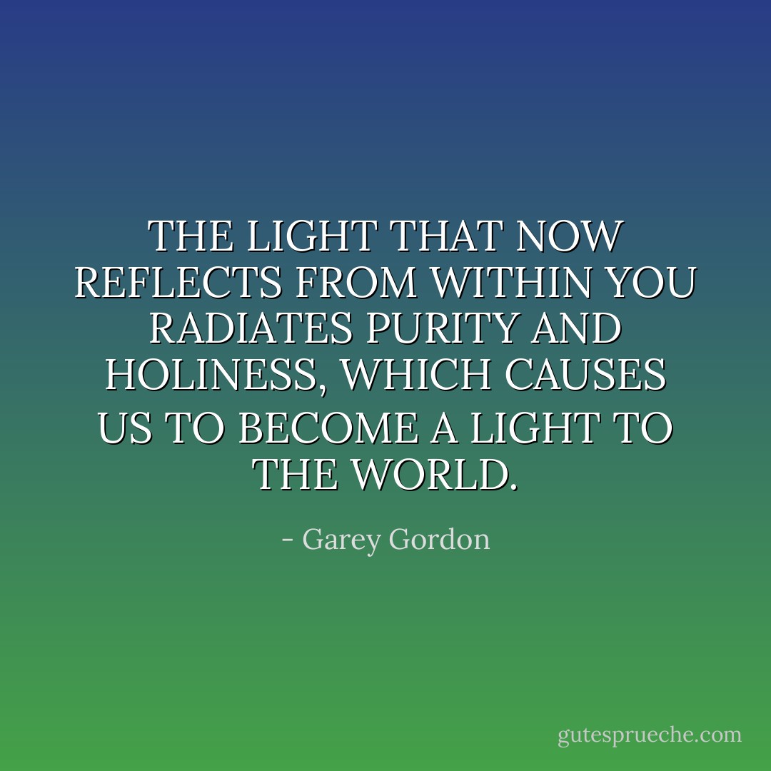 THE LIGHT THAT NOW REFLECTS FROM WITHIN YOU RADIATES PURITY AND HOLINESS, WHICH CAUSES US TO BECOME A LIGHT TO THE WORLD. - Garey Gordon
