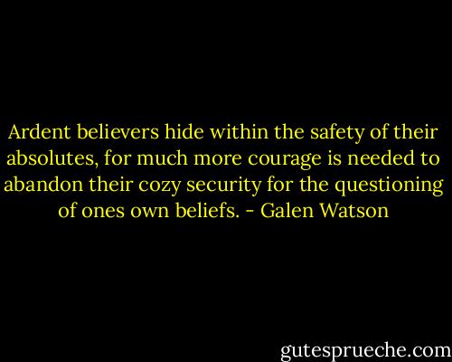 Ardent believers hide within the safety of their absolutes, for much more courage is needed to abandon their cozy security for the questioning of ones own beliefs. - Galen Watson