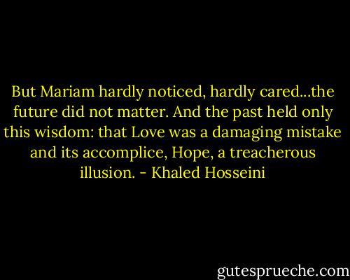 But Mariam hardly noticed, hardly cared...the future did not matter. And the past held only this wisdom: that Love was a damaging mistake and its accomplice, Hope, a treacherous illusion. - Khaled Hosseini