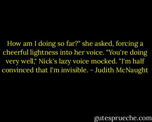 How am I doing so far?" she asked, forc­ing a cheer­ful light­ness into her voice.<br />"You're doing very well," Nick's lazy voice mocked. "I'm half con­vinced that I'm in­vis­i­ble. - Judith McNaught