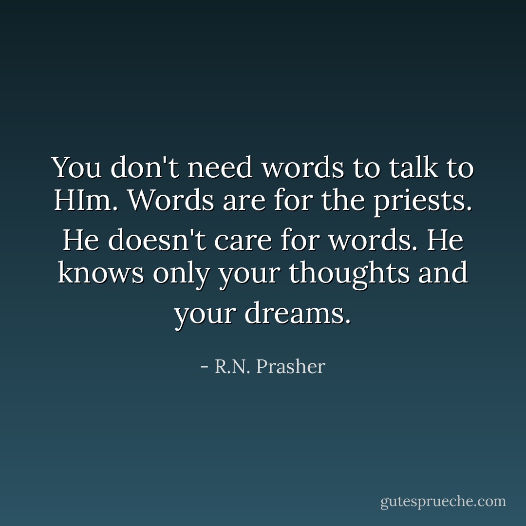 You don't need words to talk to HIm. Words are for the priests. He doesn't care for words. He knows only your thoughts and your dreams. - R.N. Prasher