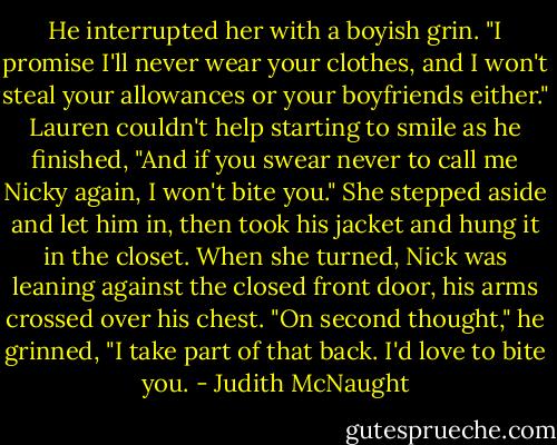 He in­ter­rupted her with a boy­ish grin. "I promise I'll never wear your clothes, and I won't steal your al­lowances or your boyfriends ei­ther." Lau­ren couldn't help start­ing to smile as he fin­ished, "And if you swear never to call me Nicky again, I won't bite you."<br />She stepped aside and let him in, then took his jacket and hung it in the closet. When she turned, Nick was lean­ing against the closed front door, his arms crossed over his chest. "On sec­ond thought," he grinned, "I take part of that back. I'd love to bite you. - Judith McNaught