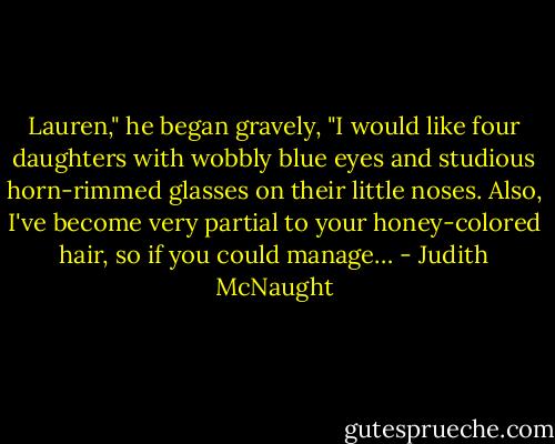 Lau­ren," he began gravely, "I would like four daugh­ters with wob­bly blue eyes and stu­dious horn-rimmed glasses on their lit­tle noses. Also, I've be­come very par­tial to your honey-col­ored hair, so if you could man­age… - Judith McNaught