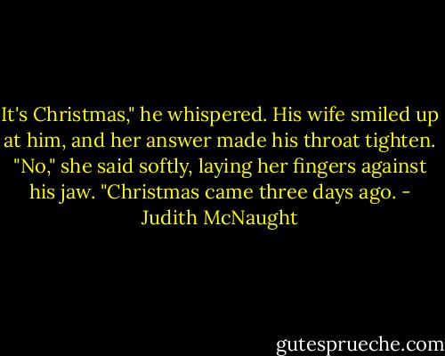 It's Christ­mas," he whis­pered.<br />His wife smiled up at him, and her an­swer made his throat tighten. "No," she said softly, lay­ing her fin­gers against his jaw. "Christ­mas came three days ago. - Judith McNaught