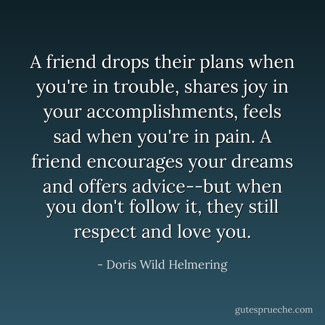 A friend drops their plans when you're in trouble, shares joy in your accomplishments, feels sad when you're in pain. A friend encourages your dreams and offers advice--but when you don't follow it, they still respect and love you. - Doris Wild Helmering