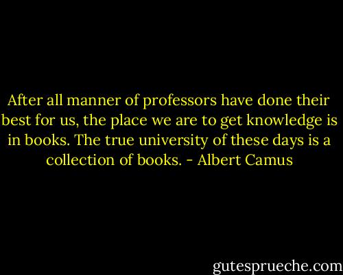 After all manner of professors have done their best for us, the place we are to get knowledge is in books. The true university of these days is a collection of books. - Albert Camus