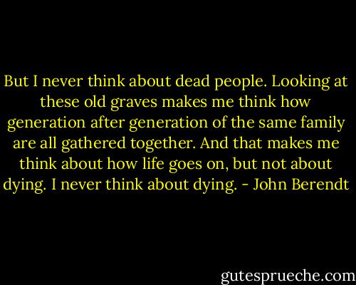 But I never think about dead people. Looking at these old graves makes me think how generation after generation of the same family are all gathered together. And that makes me think about how life goes on, but not about dying. I never think about dying. - John Berendt