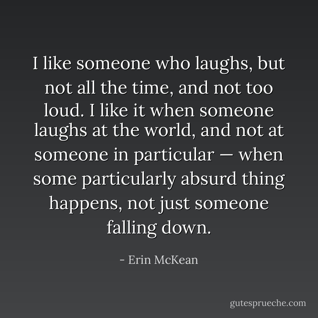 I like someone who laughs, but not all the time, and not too loud. I like it when someone laughs at the world, and not at someone in particular — when some particularly absurd thing happens, not just someone falling down. - Erin McKean