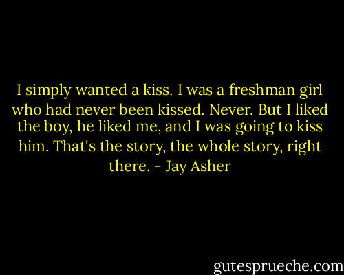 I simply wanted a kiss. I was a freshman girl who had never been kissed. Never. But I liked the boy, he liked me, and I was going to kiss him. That's the story, the whole story, right there. - Jay Asher
