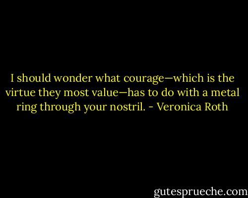 I should wonder what courage—which is the virtue they most value—has to do with a metal ring through your nostril. - Veronica Roth