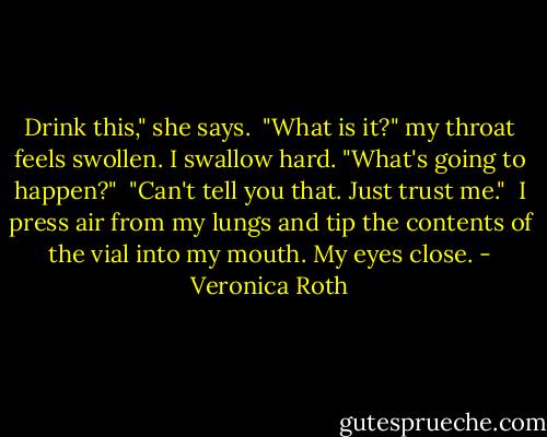 Drink this," she says.<br /><br />"What is it?" my throat feels swollen.<br />I swallow hard. "What's going to happen?"<br /><br />"Can't tell you that. Just trust me."<br /><br />I press air from my lungs and tip the contents of the vial into my mouth. My eyes close. - Veronica Roth