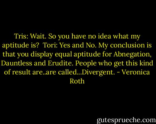 Tris: Wait. So you have no idea what my aptitude is?<br /><br />Tori: Yes and No. My conclusion is that you display equal aptitude for Abnegation, Dauntless and Erudite. People who get this kind of result are..are called...Divergent. - Veronica Roth
