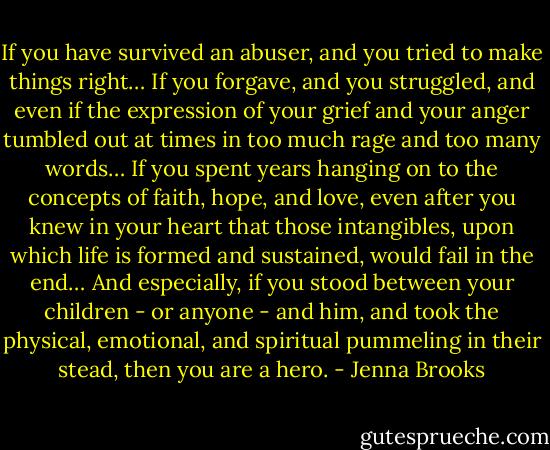 If you have survived an abuser, and you tried to make things right… If you forgave, and you struggled, and even if the expression of your grief and your anger tumbled out at times in too much rage and too many words… If you spent years hanging on to the concepts of faith, hope, and love, even after you knew in your heart that those intangibles, upon which life is formed and sustained, would fail in the end… And especially, if you stood between your children - or anyone - and him, and took the physical, emotional, and spiritual pummeling in their stead, then you are a hero. - Jenna Brooks