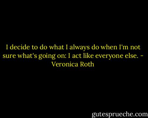 I decide to do what I always do when I'm not sure what's going on: I act like everyone else. - Veronica Roth