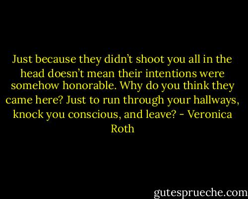Just because they didn’t shoot you all in the head doesn’t mean their intentions were somehow honorable. Why do you think they came here? Just to run through your hallways, knock you conscious, and leave? - Veronica Roth