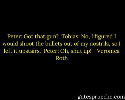 Peter: Got that gun?<br /><br />Tobias: No, I figured I would shoot the bullets out of my nostrils, so I left it upstairs.<br /><br />Peter: Oh, shut up! - Veronica Roth