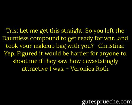 Tris: Let me get this straight. So you left the Dauntless compound to get ready for war...and took your makeup bag with you?<br /><br /><br />Christina: Yep. Figured it would be harder for anyone to shoot me if they saw how devastatingly attractive I was. - Veronica Roth