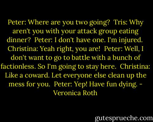 Peter: Where are you two going?<br /><br />Tris: Why aren't you with your attack group eating dinner?<br /><br />Peter: I don't have one. I'm injured.<br /><br />Christina: Yeah right, you are!<br /><br />Peter: Well, I don't want to go to battle with a bunch of factionless. So I'm going to stay here.<br /><br />Christina: Like a coward. Let everyone else clean up the mess for you.<br /><br />Peter: Yep! Have fun dying. - Veronica Roth