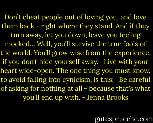 Don’t cheat people out of loving you, and love them back - right where they stand. And if they turn away, let you down, leave you feeling mocked… Well, you’ll survive the true fools of the world. You’ll grow wise from the experience, if you don’t hide yourself away. <br /><br />Live with your heart wide-open. The one thing you must know, to avoid falling into cynicism, is this: <br /><br />Be careful of asking for nothing at all - because that's what you'll end up with. - Jenna Brooks