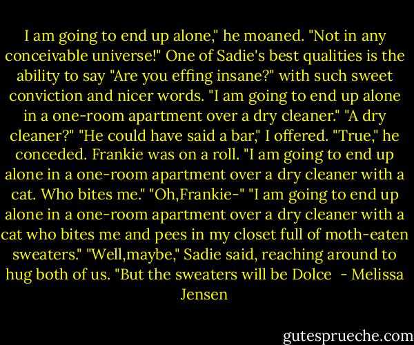 I am going to end up alone," he moaned.<br />"Not in any conceivable universe!" One of Sadie's best qualities is the ability to say "Are you effing insane?" with such sweet conviction and nicer words.<br />"I am going to end up alone in a one-room apartment over a dry cleaner."<br />"A dry cleaner?"<br />"He could have said a bar," I offered.<br />"True," he conceded.<br />Frankie was on a roll. "I am going to end up alone in a one-room apartment over a dry cleaner with a cat. Who bites me."<br />"Oh,Frankie-"<br />"I am going to end up alone in a one-room apartment over a dry cleaner with a cat who bites me and pees in my closet full of moth-eaten sweaters."<br />"Well,maybe," Sadie said, reaching around to hug both of us. "But the sweaters will be Dolce  - Melissa Jensen