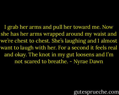 I grab her arms and pull her toward me. Now she has her arms wrapped around my waist and we’re chest to chest. She’s laughing and I almost want to laugh with her. For a second it feels real and okay. The knot in my gut loosens and I’m not scared to breathe. - Nyrae Dawn