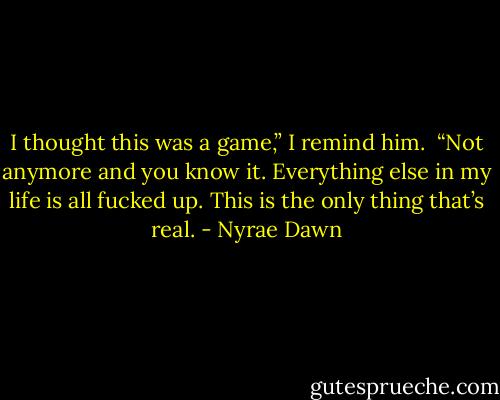 I thought this was a game,” I remind him. <br />“Not anymore and you know it. Everything else in my life is all fucked up. This is the only thing that’s real. - Nyrae Dawn