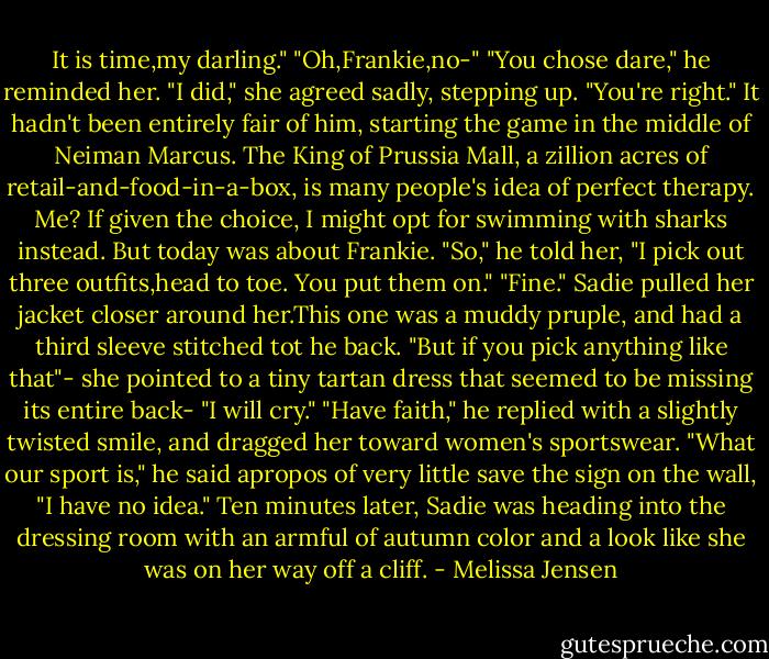 It is time,my darling."<br />"Oh,Frankie,no-"<br />"You chose dare," he reminded her.<br />"I did," she agreed sadly, stepping up. "You're right."<br />It hadn't been entirely fair of him, starting the game in the middle of Neiman Marcus. The King of Prussia Mall, a zillion acres of retail-and-food-in-a-box, is many people's idea of perfect therapy. Me? If given the choice, I might opt for swimming with sharks instead. But today was about Frankie.<br />"So," he told her, "I pick out three outfits,head to toe. You put them on."<br />"Fine." Sadie pulled her jacket closer around her.This one was a muddy pruple, and had a third sleeve stitched tot he back. "But if you pick anything like that"- she pointed to a tiny tartan dress that seemed to be missing its entire back- "I will cry."<br />"Have faith," he replied with a slightly twisted smile, and dragged her toward women's sportswear. "What our sport is," he said apropos of very little save the sign on the wall, "I have no idea."<br />Ten minutes later, Sadie was heading into the dressing room with an armful of autumn color and a look like she was on her way off a cliff. - Melissa Jensen