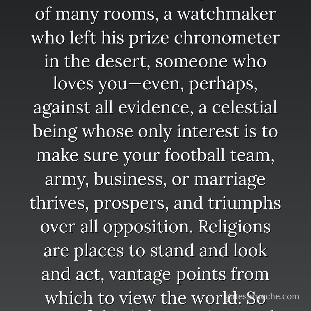 Religions are, by definition, metaphors, after all: God is a dream, a hope, a woman, an ironist, a father, a city, a house of many rooms, a watchmaker who left his prize chronometer in the desert, someone who loves you—even, perhaps, against all evidence, a celestial being whose only interest is to make sure your football team, army, business, or marriage thrives, prospers, and triumphs over all opposition. Religions are places to stand and look and act, vantage points from which to view the world. So none of this is happening. Such things could not occur. Never a word of it is literally true. - Neil Gaiman