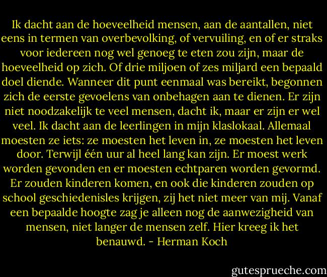 Ik dacht aan de hoeveelheid mensen, aan de aantallen, niet eens in termen van overbevolking, of vervuiling, en of er straks voor iedereen nog wel genoeg te eten zou zijn, maar de hoeveelheid op zich. Of drie miljoen of zes miljard een bepaald doel diende. Wanneer dit punt eenmaal was bereikt, begonnen zich de eerste gevoelens van onbehagen aan te dienen. Er zijn niet noodzakelijk te veel mensen, dacht ik, maar er zijn er wel veel. Ik dacht aan de leerlingen in mijn klaslokaal. Allemaal moesten ze iets: ze moesten het leven in, ze moesten het leven door. Terwijl één uur al heel lang kan zijn. Er moest werk worden gevonden en er moesten echtparen worden gevormd. Er zouden kinderen komen, en ook die kinderen zouden op school geschiedenisles krijgen, zij het niet meer van mij. Vanaf een bepaalde hoogte zag je alleen nog de aanwezigheid van mensen, niet langer de mensen zelf. Hier kreeg ik het benauwd. - Herman Koch