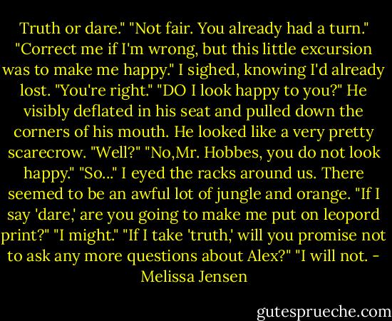 Truth or dare."<br />"Not fair. You already had a turn."<br />"Correct me if I'm wrong, but this little excursion was to make me happy."<br />I sighed, knowing I'd already lost. "You're right."<br />"DO I look happy to you?" He visibly deflated in his seat and pulled down the corners of his mouth. He looked like a very pretty scarecrow. "Well?"<br />"No,Mr. Hobbes, you do not look happy."<br />"So..."<br />I eyed the racks around us. There seemed to be an awful lot of jungle and orange. "If I say 'dare,' are you going to make me put on leopord print?"<br />"I might."<br />"If I take 'truth,' will you promise not to ask any more questions about Alex?"<br />"I will not. - Melissa Jensen