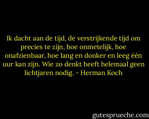 Ik dacht aan de tijd, de verstrijkende tijd om precies te zijn, hoe onmetelijk, hoe onafzienbaar, hoe lang en donker en leeg één uur kan zijn. Wie zo denkt heeft helemaal geen lichtjaren nodig. - Herman Koch