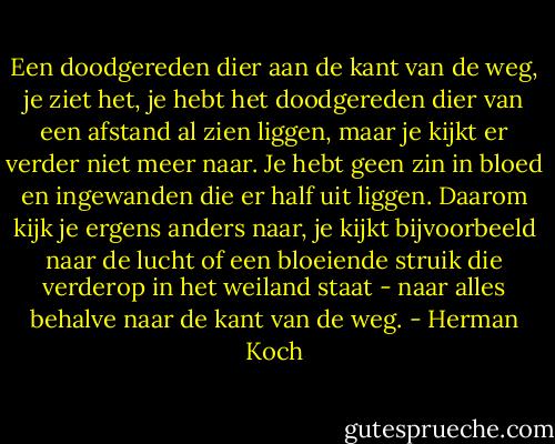 Een doodgereden dier aan de kant van de weg, je ziet het, je hebt het doodgereden dier van een afstand al zien liggen, maar je kijkt er verder niet meer naar. Je hebt geen zin in bloed en ingewanden die er half uit liggen. Daarom kijk je ergens anders naar, je kijkt bijvoorbeeld naar de lucht of een bloeiende struik die verderop in het weiland staat - naar alles behalve naar de kant van de weg. - Herman Koch