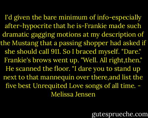 I'd given the bare minimum of info-especially after-hypocrite that he is-Frankie made such dramatic gagging motions at my description of the Mustang that a passing shopper had asked if she should call 911.<br />So I braced myself. "Dare."<br />Frankie's brows went up. "Well. All right,then." He scanned the floor. "I dare you to stand up next to that mannequin over there,and list the five best Unrequited Love songs of all time. - Melissa Jensen