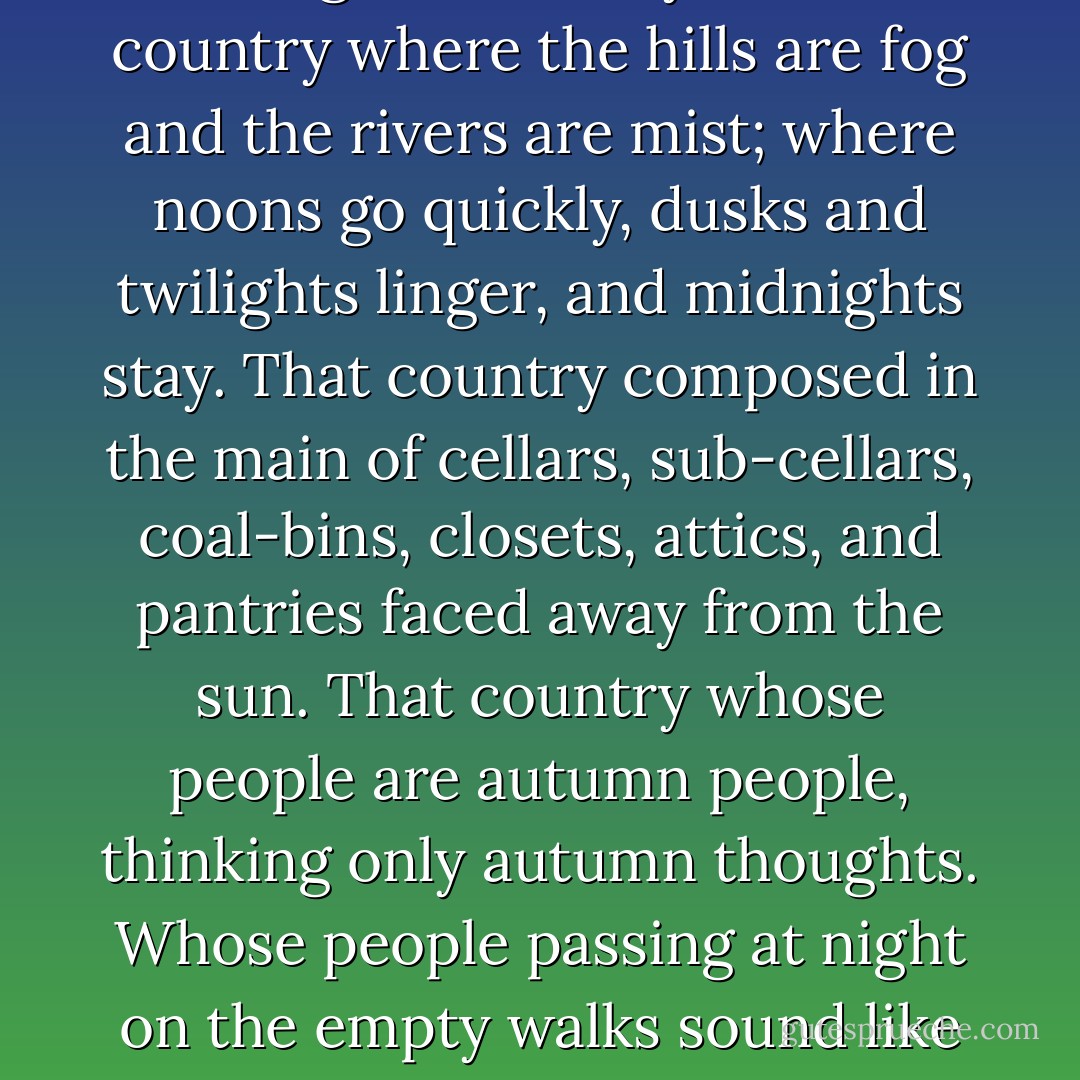 That country where it is always turning late in the year. That country where the hills are fog and the rivers are mist; where noons go quickly, dusks and twilights linger, and midnights stay. That country composed in the main of cellars, sub-cellars, coal-bins, closets, attics, and pantries faced away from the sun. That country whose people are autumn people, thinking only autumn thoughts. Whose people passing at night on the empty walks sound like rain. - Ray Bradbury