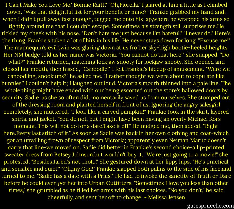 I Can't Make You Love Me.' Bonnie Raitt."<br />"Oh,Fiorella."<br />I glared at him a little as I climbed down. "Was that delightful list for your benefit or mine?"<br />Frankie grabbed my hand and, when I didn't pull away fast enough, tugged me onto his lap,where he wrapped his arms so tightly around me that I couldn't escape. Sometimes his strength still surprises me.He tickled my cheek with his nose. "Don't hate me just because I'm hateful."<br />"I never do."<br />Here's the thing. Frankie's taken a lot of hits in his life. He never stays down for long.<br />"Excuse me!" The mannequin's evil twin was glaring down at us fro her sky-high bootie-heeled heights. Her NM badge told us her name was Victoria. "You cannot do that here!" she snapped.<br />"Do what?" Frankie returned, matching lockjaw snooty for lockjaw snooty.<br />She opened and closed her mouth, then hissed, "Canoodle!"<br />I felt Frankie's hiccup of amusement. "Were we canoodling, snookums?" he asked me. "I rather thought we were about to copulate like bunnies."<br />I couldn't help it; I laughed out loud. Victoria's mouth thinned into a pale line. The whole thing might have ended with our being escorted out the store's hallowed doors by security. Sadie, as she so often did, momentarily saved us from ourselves.<br />She stomped out of the dressing room and planted herself in front of us. Ignoring the angry salesgirl completely, she muttered, "I look like a carved pumpkin!"<br />Frankie took in the skirt, layered shirts, and jacket. "You do not, but I might have been having an overly Michael Kors moment. This will not do for a date.Take it off." He nudged me, then added, "Right here.Every last stitch of it."<br />As soon as Sadie was back in her own clothing and coat-which got an unwilling frown of respect from Victoria; apparently even Neiman Maruc doesn't carry that line-we moved on. Sadie did better in Frankie's second choice-a lip-printed sweater dress from Betsey Johnson,but wouldn't buy it.<br />"We're just going to a movie!" she protested. "Besides,Jared's not...not..." She gestured down at her lippy hips. "He's practical and sensible and quiet."<br />"Oh,my God!" Frankie slapped both palms to the side of his face,and turned to me. "Sadie has a date with a Prius!"<br />He had to invoke the sanctity of Truth or Dare before he could even get her into Urban Outfitters. "Sometimes I love you less than other times," she grumbled as he filled her arms with his last choices.<br />"No,you don't," he said cheerfully, and sent her off to change. - Melissa Jensen