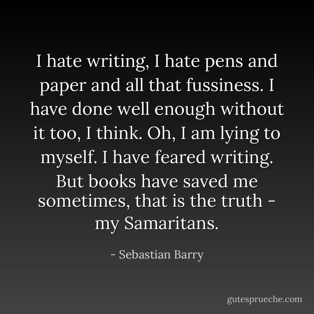 I hate writing, I hate pens and paper and all that fussiness. I have done well enough without it too, I think. Oh, I am lying to myself. I have feared writing. But books have saved me sometimes, that is the truth - my Samaritans. - Sebastian Barry