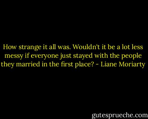 How strange it all was. Wouldn't it be a lot less messy if everyone just stayed with the people they married in the first place? - Liane Moriarty