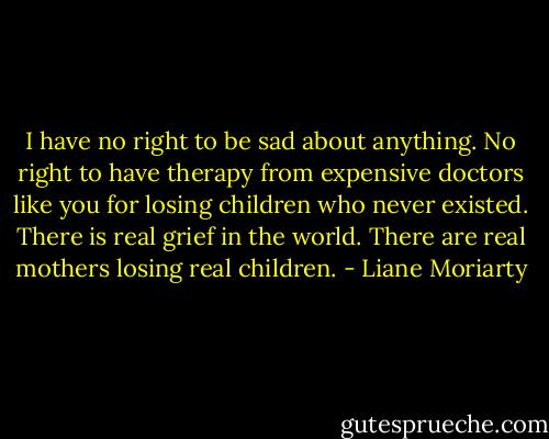 I have no right to be sad about anything. No right to have therapy from expensive doctors like you for losing children who never existed. There is real grief in the world. There are real mothers losing real children. - Liane Moriarty
