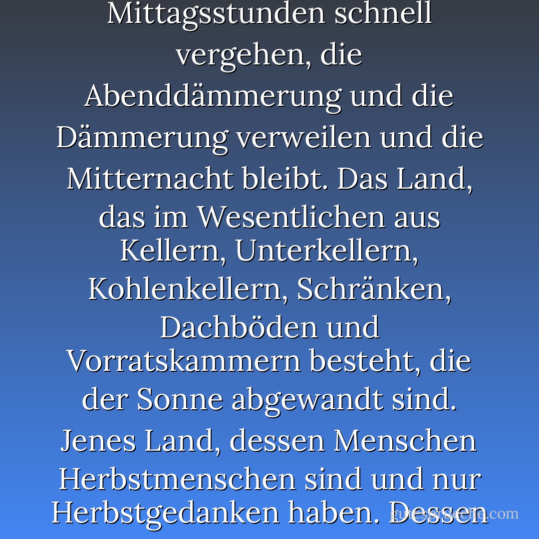 Das Land, in dem es immer spät im Jahr wird. Jenes Land, in dem die Hügel Nebel und die Flüsse Nebel sind, in dem die Mittagsstunden schnell vergehen, die Abenddämmerung und die Dämmerung verweilen und die Mitternacht bleibt. Das Land, das im Wesentlichen aus Kellern, Unterkellern, Kohlenkellern, Schränken, Dachböden und Vorratskammern besteht, die der Sonne abgewandt sind. Jenes Land, dessen Menschen Herbstmenschen sind und nur Herbstgedanken haben. Dessen Menschen, die nachts auf den leeren Gängen vorbeigehen, sich wie Regen anhören. - Ray Bradbury<