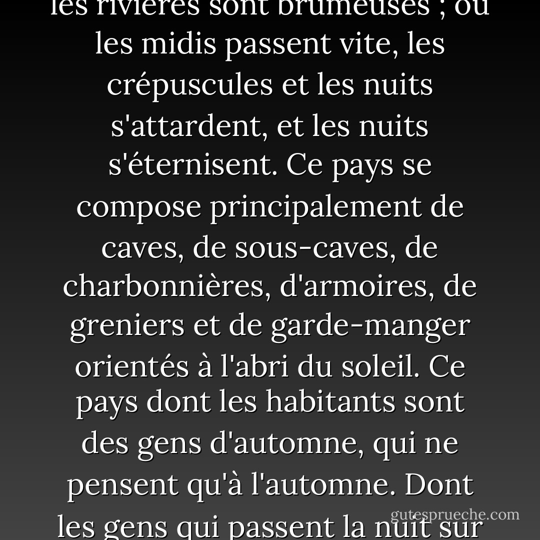 Ce pays où l'année est toujours en train de tourner. Ce pays où les collines sont brumeuses et les rivières sont brumeuses ; où les midis passent vite, les crépuscules et les nuits s'attardent, et les nuits s'éternisent. Ce pays se compose principalement de caves, de sous-caves, de charbonnières, d'armoires, de greniers et de garde-manger orientés à l'abri du soleil. Ce pays dont les habitants sont des gens d'automne, qui ne pensent qu'à l'automne. Dont les gens qui passent la nuit sur les trottoirs vides font un bruit de pluie. - Ray Bradbury