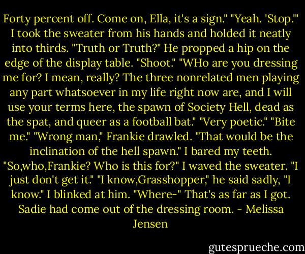 Forty percent off. Come on, Ella, it's a sign."<br />"Yeah. 'Stop.'" I took the sweater from his hands and holded it neatly into thirds. "Truth or Truth?"<br />He propped a hip on the edge of the display table. "Shoot."<br />"WHo are you dressing me for? I mean, really? The three nonrelated men playing any part whatsoever in my life right now are, and I will use your terms here, the spawn of Society Hell, dead as the spat, and queer as a football bat."<br />"Very poetic."<br />"Bite me."<br />"Wrong man," Frankie drawled. "That would be the inclination of the hell spawn."<br />I bared my teeth. "So,who,Frankie? Who is this for?" I waved the sweater. "I just don't get it."<br />"I know,Grasshopper," he said sadly, "I know."<br />I blinked at him. "Where-" That's as far as I got. Sadie had come out of the dressing room. - Melissa Jensen