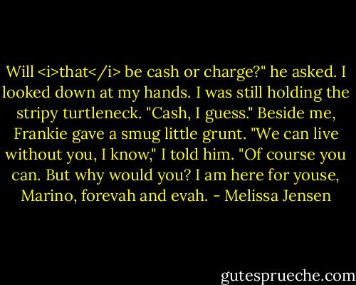 Will <i>that</i> be cash or charge?" he asked.<br />I looked down at my hands. I was still holding the stripy turtleneck. "Cash, I guess." Beside me, Frankie gave a smug little grunt. "We can live without you, I know," I told him.<br />"Of course you can. But why would you? I am here for youse, Marino, forevah and evah. - Melissa Jensen