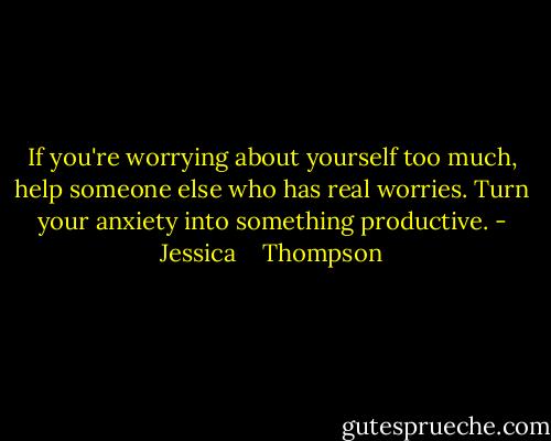If you're worrying about yourself too much, help someone else who has real worries. Turn your anxiety into something productive. - Jessica    Thompson