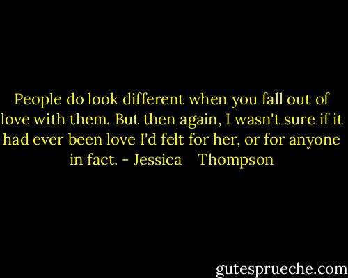 People do look different when you fall out of love with them. But then again, I wasn't sure if it had ever been love I'd felt for her, or for anyone in fact. - Jessica    Thompson