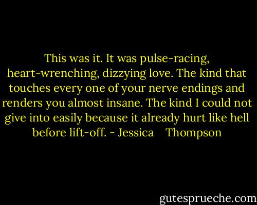 This was it. It was pulse-racing, heart-wrenching, dizzying love. The kind that touches every one of your nerve endings and renders you almost insane. The kind I could not give into easily because it already hurt like hell before lift-off. - Jessica    Thompson